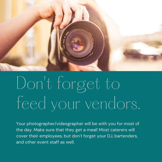 Don't forget to feed your vendors. Your photographer/videographer will be with you for most of your wedding day. Make sure that they get a meal! Most caterers will cover thier employees, but don't forget your DJ, bartenders, and other event staff as well. 